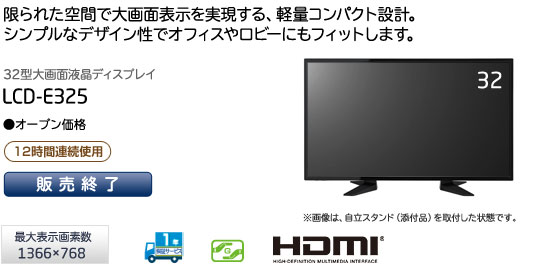 「限られた空間で大画面を実現する、軽量コンパクト設計。シンプルなデザイン性でオフィスやロビーにもフィットします。」　32型大画面液晶ディスプレイ　LCD-E325　（最大表示画素数1366×768）